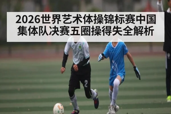 2026世界艺术体操锦标赛中国集体队决赛五圈操得失全解析